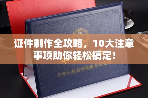 洋山证件制作全攻略，10大注意事项助你轻松搞定！