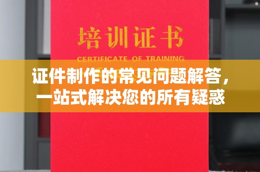 扬中证件制作的常见问题解答，一站式解决您的所有疑惑